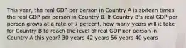 This year, the real GDP per person in Country A is sixteen times the real GDP per person in Country B. If Country B's real GDP per person grows at a rate of 7 percent, how many years will it take for Country B to reach the level of real GDP per person in Country A this year? 30 years 42 years 56 years 40 years