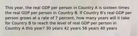 This year, the real GDP per person in Country A is sixteen times the real GDP per person in Country B. If Country B's real GDP per person grows at a rate of 7 percent, how many years will it take for Country B to reach the level of real GDP per person in Country A this year? 30 years 42 years 56 years 40 years