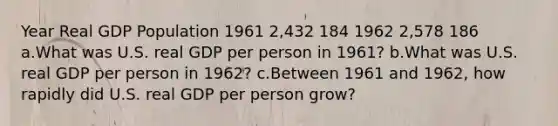 Year Real GDP Population 1961 2,432 184 1962 2,578 186 a.What was U.S. real GDP per person in 1961? b.What was U.S. real GDP per person in 1962? c.Between 1961 and 1962, how rapidly did U.S. real GDP per person grow?