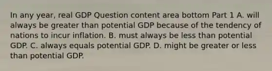 In any​ year, real GDP Question content area bottom Part 1 A. will always be greater than potential GDP because of the tendency of nations to incur inflation. B. must always be less than potential GDP. C. always equals potential GDP. D. might be greater or less than potential GDP.