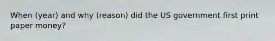 When (year) and why (reason) did the US government first print paper money?