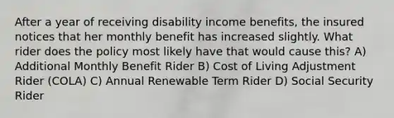 After a year of receiving disability income benefits, the insured notices that her monthly benefit has increased slightly. What rider does the policy most likely have that would cause this? A) Additional Monthly Benefit Rider B) Cost of Living Adjustment Rider (COLA) C) Annual Renewable Term Rider D) Social Security Rider