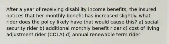 After a year of receiving disability income benefits, the insured notices that her monthly benefit has increased slightly. what rider does the policy likely have that would cause this? a) social security rider b) additional monthly benefit rider c) cost of living adjustment rider (COLA) d) annual renewable term rider