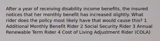 After a year of receiving disability income benefits, the insured notices that her monthly benefit has increased slightly. What rider does the policy most likely have that would cause this? 1 Additional Monthly Benefit Rider 2 Social Security Rider 3 Annual Renewable Term Rider 4 Cost of Living Adjustment Rider (COLA)