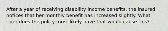 After a year of receiving disability income benefits, the insured notices that her monthly benefit has increased slightly. What rider does the policy most likely have that would cause this?