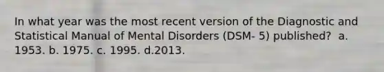 In what year was the most recent version of the Diagnostic and Statistical Manual of Mental Disorders (DSM- 5) published? ​ a. ​1953. b. ​1975. c. ​1995. d.​2013.