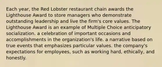 Each year, the Red Lobster restaurant chain awards the Lighthouse Award to store managers who demonstrate outstanding leadership and live the firm's core values. The Lighthouse Award is an example of Multiple Choice anticipatory socialization. a celebration of important occasions and accomplishments in the organization's life. a narrative based on true events that emphasizes particular values. the company's expectations for employees, such as working hard, ethically, and honestly.