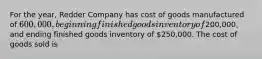 For the year, Redder Company has cost of goods manufactured of 600,000, beginning finished goods inventory of200,000, and ending finished goods inventory of 250,000. The cost of goods sold is