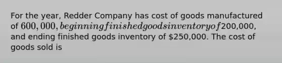 For the year, Redder Company has cost of goods manufactured of 600,000, beginning finished goods inventory of200,000, and ending finished goods inventory of 250,000. The cost of goods sold is