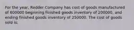 For the year, Redder Company has cost of goods manufactured of 600000 beginning finished goods inventory of 200000, and ending finished goods inventory of 250000. The cost of goods sold is: