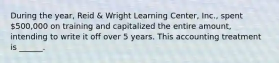 During the year, Reid & Wright Learning Center, Inc., spent 500,000 on training and capitalized the entire amount, intending to write it off over 5 years. This accounting treatment is ______.