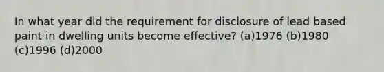 In what year did the requirement for disclosure of lead based paint in dwelling units become effective? (a)1976 (b)1980 (c)1996 (d)2000