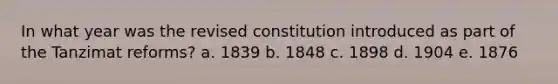 In what year was the revised constitution introduced as part of the Tanzimat reforms? a. 1839 b. 1848 c. 1898 d. 1904 e. 1876