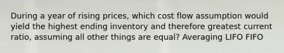 During a year of rising prices, which cost flow assumption would yield the highest ending inventory and therefore greatest current ratio, assuming all other things are equal? Averaging LIFO FIFO