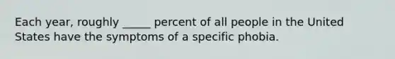 Each year, roughly _____ percent of all people in the United States have the symptoms of a specific phobia.