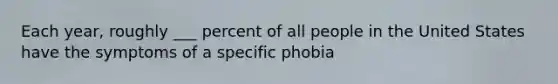 Each year, roughly ___ percent of all people in the United States have the symptoms of a specific phobia