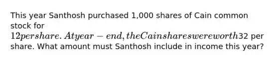 This year Santhosh purchased 1,000 shares of Cain common stock for 12 per share. At year-end, the Cain shares were worth32 per share. What amount must Santhosh include in income this year?