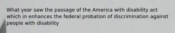 What year saw the passage of the America with disability act which in enhances the federal probation of discrimination against people with disability