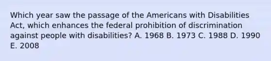 Which year saw the passage of the Americans with Disabilities Act, which enhances the federal prohibition of discrimination against people with disabilities? A. 1968 B. 1973 C. 1988 D. 1990 E. 2008