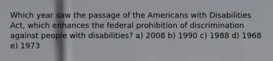 Which year saw the passage of the Americans with Disabilities Act, which enhances the federal prohibition of discrimination against people with disabilities? a) 2008 b) 1990 c) 1988 d) 1968 e) 1973