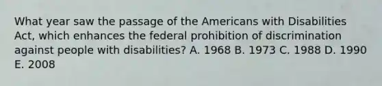 What year saw the passage of the Americans with Disabilities Act, which enhances the federal prohibition of discrimination against people with disabilities? A. 1968 B. 1973 C. 1988 D. 1990 E. 2008