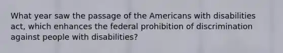 What year saw the passage of the Americans with disabilities act, which enhances the federal prohibition of discrimination against people with disabilities?