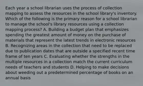 Each year a school librarian uses the process of collection mapping to assess the resources in the school library's inventory. Which of the following is the primary reason for a school librarian to manage the school's library resources using a collection mapping process? A. Building a budget plan that emphasizes spending the greatest amount of money on the purchase of materials that represent the latest trends in electronic resources B. Recognizing areas in the collection that need to be replaced due to publication dates that are outside a specified recent time frame of ten years C. Evaluating whether the strengths in the multiple resources in a collection match the current curriculum needs of teachers and students D. Helping to make decisions about weeding out a predetermined percentage of books on an annual basis