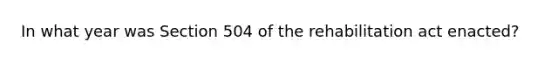 In what year was Section 504 of the rehabilitation act enacted?