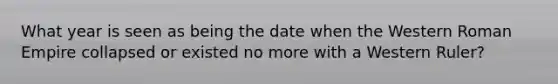 What year is seen as being the date when the Western Roman Empire collapsed or existed no more with a Western Ruler?