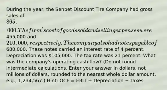 During the year, the Senbet Discount Tire Company had gross sales of 865,000. The firm's cost of goods sold and selling expenses were455,000 and 210,000, respectively. The company also had notes payable of680,000. These notes carried an interest rate of 4 percent. Depreciation was 105,000. The tax rate was 21 percent. What was the company's operating cash flow? (Do not round intermediate calculations. Enter your answer in dollars, not millions of dollars, rounded to the nearest whole dollar amount, e.g., 1,234,567.) Hint: OCF = EBIT + Depreciation − Taxes