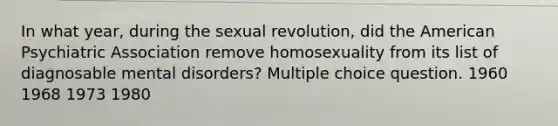 In what year, during the sexual revolution, did the American Psychiatric Association remove homosexuality from its list of diagnosable mental disorders? Multiple choice question. 1960 1968 1973 1980