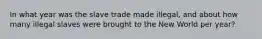 In what year was the slave trade made illegal, and about how many illegal slaves were brought to the New World per year?