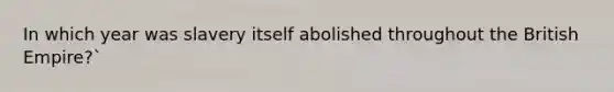 In which year was slavery itself abolished throughout the British Empire?`