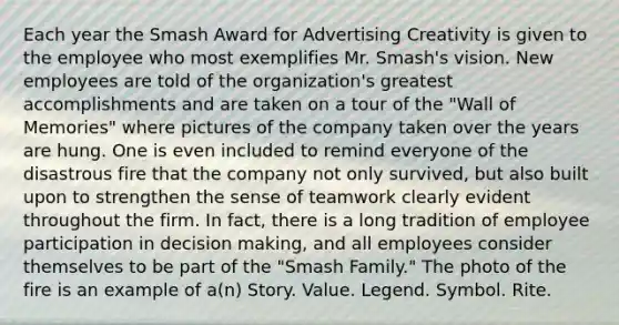 Each year the Smash Award for Advertising Creativity is given to the employee who most exemplifies Mr. Smash's vision. New employees are told of the organization's greatest accomplishments and are taken on a tour of the "Wall of Memories" where pictures of the company taken over the years are hung. One is even included to remind everyone of the disastrous fire that the company not only survived, but also built upon to strengthen the sense of teamwork clearly evident throughout the firm. In fact, there is a long tradition of employee participation in <a href='https://www.questionai.com/knowledge/kuI1pP196d-decision-making' class='anchor-knowledge'>decision making</a>, and all employees consider themselves to be part of the "Smash Family." The photo of the fire is an example of a(n) Story. Value. Legend. Symbol. Rite.