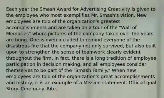 Each year the Smash Award for Advertising Creativity is given to the employee who most exemplifies Mr. Smash's vision. New employees are told of the organization's greatest accomplishments and are taken on a tour of the "Wall of Memories" where pictures of the company taken over the years are hung. One is even included to remind everyone of the disastrous fire that the company not only survived, but also built upon to strengthen the sense of teamwork clearly evident throughout the firm. In fact, there is a long tradition of employee participation in <a href='https://www.questionai.com/knowledge/kuI1pP196d-decision-making' class='anchor-knowledge'>decision making</a>, and all employees consider themselves to be part of the "Smash Family." When new employees are told of the organization's great accomplishments and history, it is an example of a Mission statement. Official goal. Story. Ceremony. Rite.