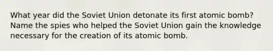 What year did the Soviet Union detonate its first atomic bomb? Name the spies who helped the Soviet Union gain the knowledge necessary for the creation of its atomic bomb.