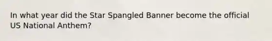 In what year did the Star Spangled Banner become the official US National Anthem?