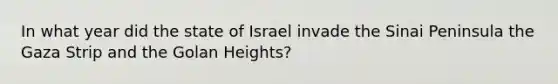 In what year did the state of Israel invade the Sinai Peninsula the Gaza Strip and the Golan Heights?