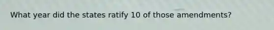 What year did the states ratify 10 of those amendments?