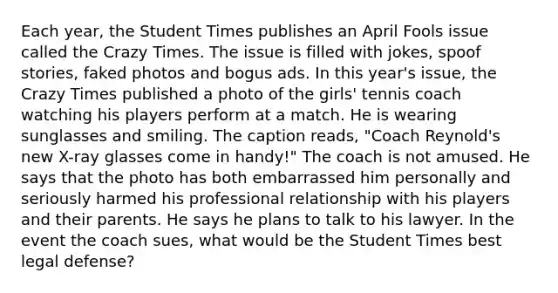 Each year, the Student Times publishes an April Fools issue called the Crazy Times. The issue is filled with jokes, spoof stories, faked photos and bogus ads. In this year's issue, the Crazy Times published a photo of the girls' tennis coach watching his players perform at a match. He is wearing sunglasses and smiling. The caption reads, "Coach Reynold's new X-ray glasses come in handy!" The coach is not amused. He says that the photo has both embarrassed him personally and seriously harmed his professional relationship with his players and their parents. He says he plans to talk to his lawyer. In the event the coach sues, what would be the Student Times best legal defense?