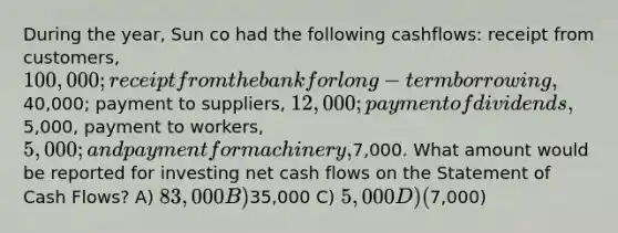 During the year, Sun co had the following cashflows: receipt from customers, 100,000; receipt from the bank for long-term borrowing,40,000; payment to suppliers, 12,000; payment of dividends,5,000, payment to workers, 5,000; and payment for machinery,7,000. What amount would be reported for investing net cash flows on the Statement of Cash Flows? A) 83,000 B)35,000 C) 5,000 D) (7,000)