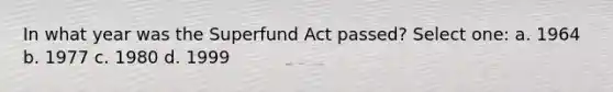 In what year was the Superfund Act passed? Select one: a. 1964 b. 1977 c. 1980 d. 1999