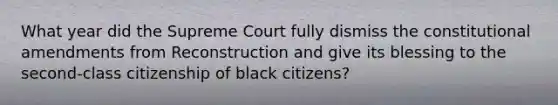 What year did the Supreme Court fully dismiss the constitutional amendments from Reconstruction and give its blessing to the second-class citizenship of black citizens?