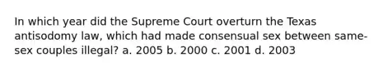 In which year did the Supreme Court overturn the Texas antisodomy law, which had made consensual sex between same-sex couples illegal? a. 2005 b. 2000 c. 2001 d. 2003