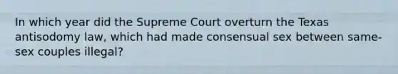 In which year did the Supreme Court overturn the Texas antisodomy law, which had made consensual sex between same-sex couples illegal?