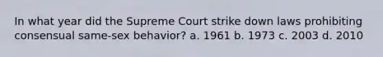 In what year did the Supreme Court strike down laws prohibiting consensual same-sex behavior? a. 1961 b. 1973 c. 2003 d. 2010