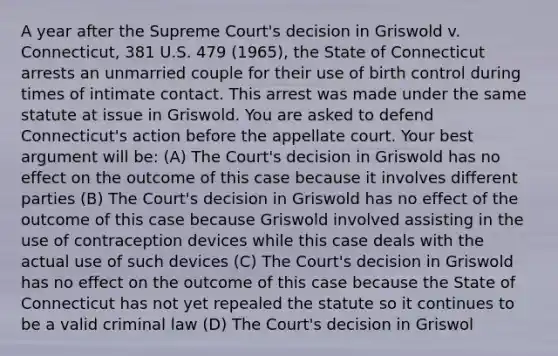 A year after the Supreme Court's decision in Griswold v. Connecticut, 381 U.S. 479 (1965), the State of Connecticut arrests an unmarried couple for their use of birth control during times of intimate contact. This arrest was made under the same statute at issue in Griswold. You are asked to defend Connecticut's action before the appellate court. Your best argument will be: (A) The Court's decision in Griswold has no effect on the outcome of this case because it involves different parties (B) The Court's decision in Griswold has no effect of the outcome of this case because Griswold involved assisting in the use of contraception devices while this case deals with the actual use of such devices (C) The Court's decision in Griswold has no effect on the outcome of this case because the State of Connecticut has not yet repealed the statute so it continues to be a valid criminal law (D) The Court's decision in Griswol