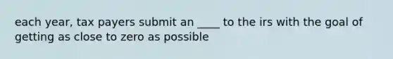 each year, tax payers submit an ____ to the irs with the goal of getting as close to zero as possible