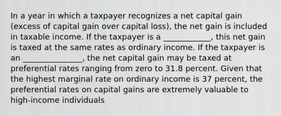 In a year in which a taxpayer recognizes a net capital gain (excess of capital gain over capital loss), the net gain is included in taxable income. If the taxpayer is a ____________, this net gain is taxed at the same rates as ordinary income. If the taxpayer is an _______________, the net capital gain may be taxed at preferential rates ranging from zero to 31.8 percent. Given that the highest marginal rate on ordinary income is 37 percent, the preferential rates on capital gains are extremely valuable to high-income individuals