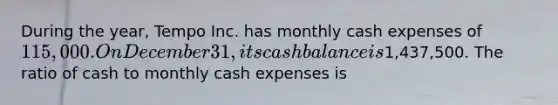 During the year, Tempo Inc. has monthly cash expenses of 115,000. On December 31, its cash balance is1,437,500. The ratio of cash to monthly cash expenses is